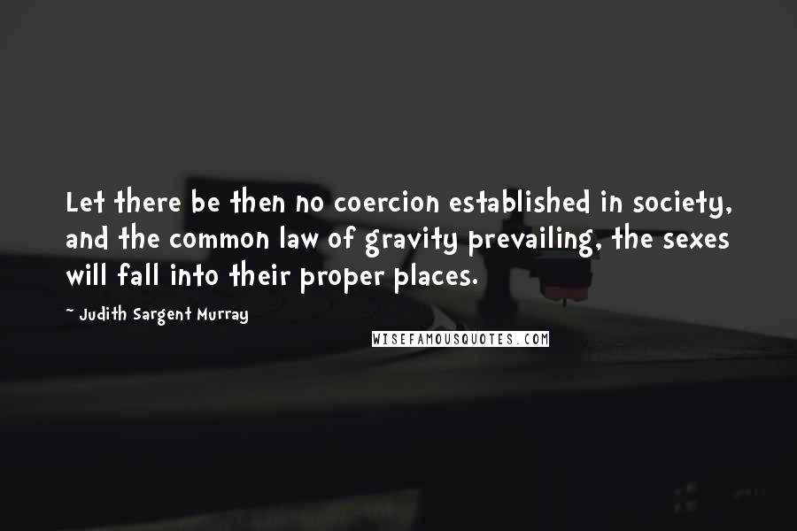 Judith Sargent Murray Quotes: Let there be then no coercion established in society, and the common law of gravity prevailing, the sexes will fall into their proper places.
