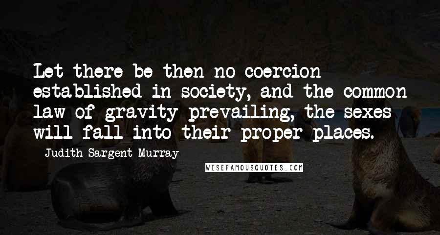 Judith Sargent Murray Quotes: Let there be then no coercion established in society, and the common law of gravity prevailing, the sexes will fall into their proper places.