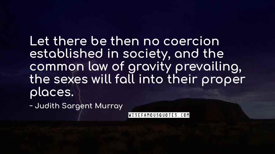 Judith Sargent Murray Quotes: Let there be then no coercion established in society, and the common law of gravity prevailing, the sexes will fall into their proper places.