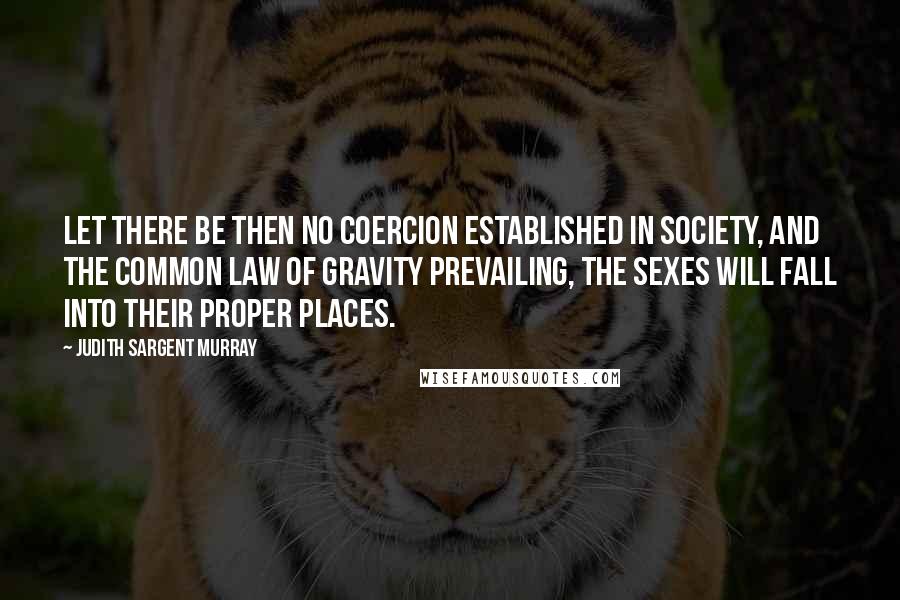 Judith Sargent Murray Quotes: Let there be then no coercion established in society, and the common law of gravity prevailing, the sexes will fall into their proper places.