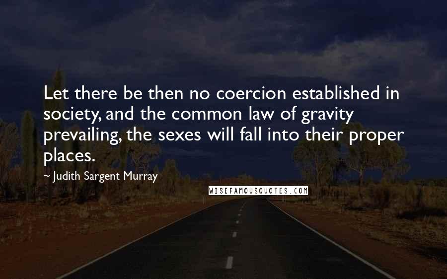 Judith Sargent Murray Quotes: Let there be then no coercion established in society, and the common law of gravity prevailing, the sexes will fall into their proper places.