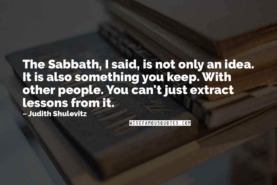 Judith Shulevitz Quotes: The Sabbath, I said, is not only an idea. It is also something you keep. With other people. You can't just extract lessons from it.