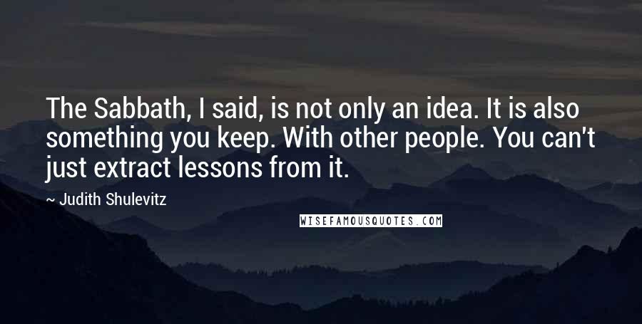 Judith Shulevitz Quotes: The Sabbath, I said, is not only an idea. It is also something you keep. With other people. You can't just extract lessons from it.