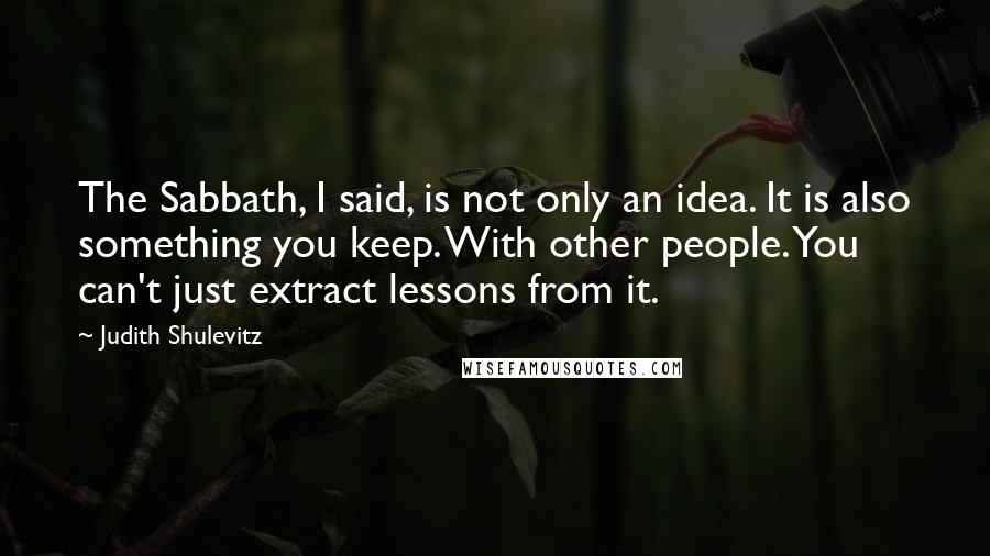 Judith Shulevitz Quotes: The Sabbath, I said, is not only an idea. It is also something you keep. With other people. You can't just extract lessons from it.