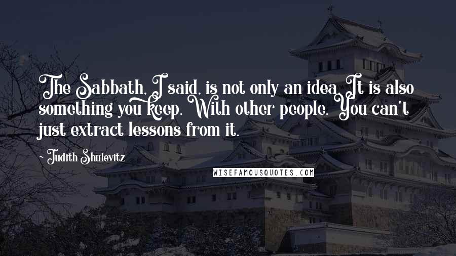 Judith Shulevitz Quotes: The Sabbath, I said, is not only an idea. It is also something you keep. With other people. You can't just extract lessons from it.