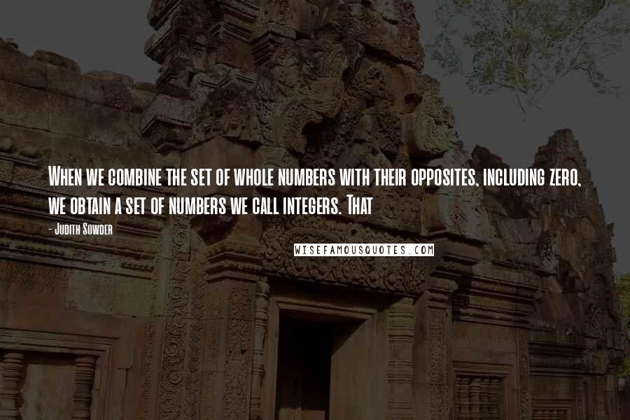 Judith Sowder Quotes: When we combine the set of whole numbers with their opposites, including zero, we obtain a set of numbers we call integers. That