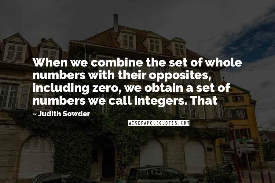 Judith Sowder Quotes: When we combine the set of whole numbers with their opposites, including zero, we obtain a set of numbers we call integers. That