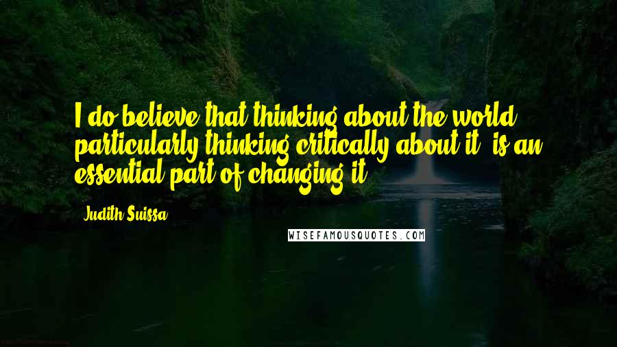 Judith Suissa Quotes: I do believe that thinking about the world, particularly thinking critically about it, is an essential part of changing it.