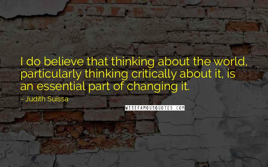 Judith Suissa Quotes: I do believe that thinking about the world, particularly thinking critically about it, is an essential part of changing it.