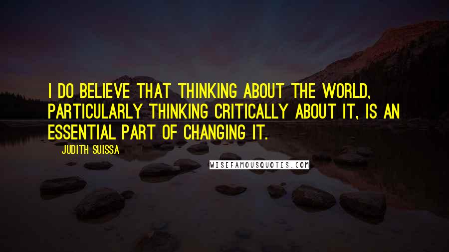 Judith Suissa Quotes: I do believe that thinking about the world, particularly thinking critically about it, is an essential part of changing it.