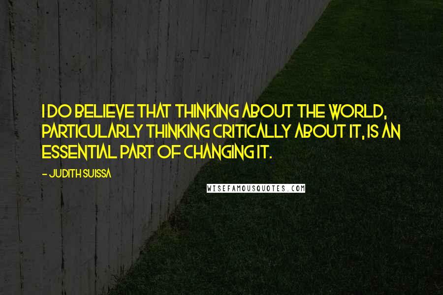 Judith Suissa Quotes: I do believe that thinking about the world, particularly thinking critically about it, is an essential part of changing it.
