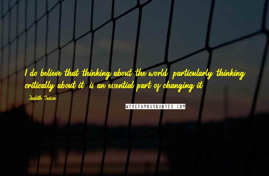 Judith Suissa Quotes: I do believe that thinking about the world, particularly thinking critically about it, is an essential part of changing it.