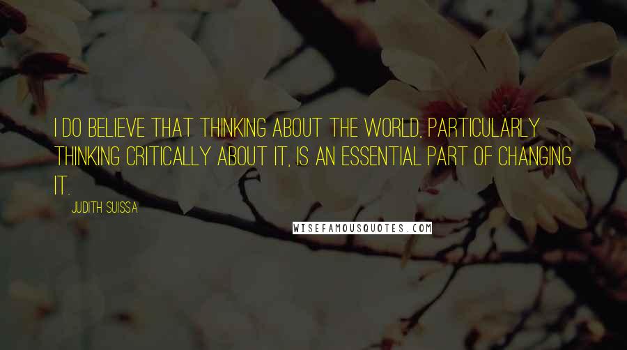 Judith Suissa Quotes: I do believe that thinking about the world, particularly thinking critically about it, is an essential part of changing it.