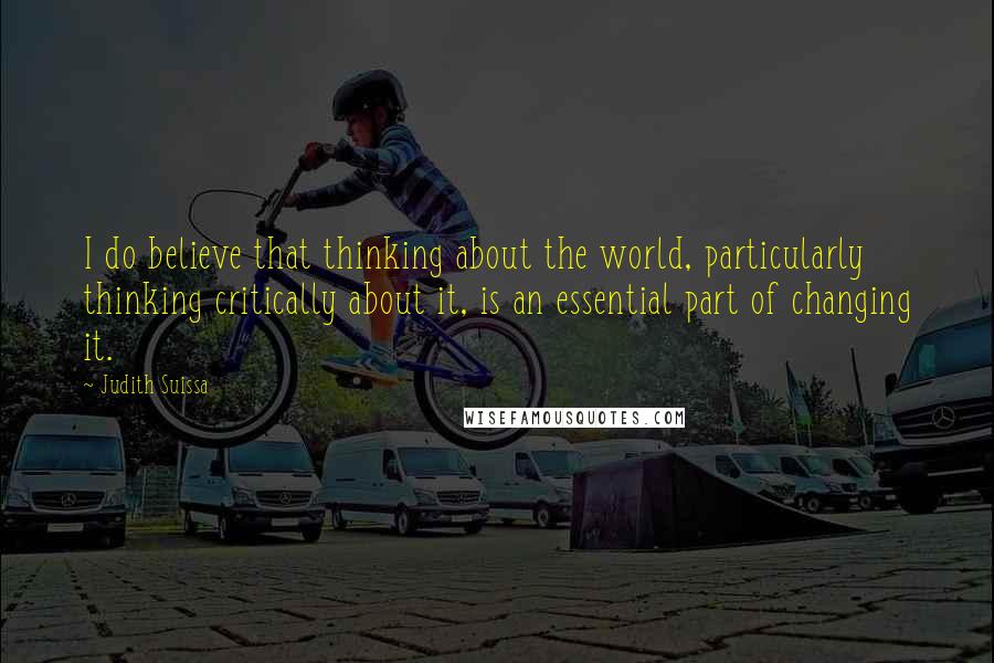 Judith Suissa Quotes: I do believe that thinking about the world, particularly thinking critically about it, is an essential part of changing it.