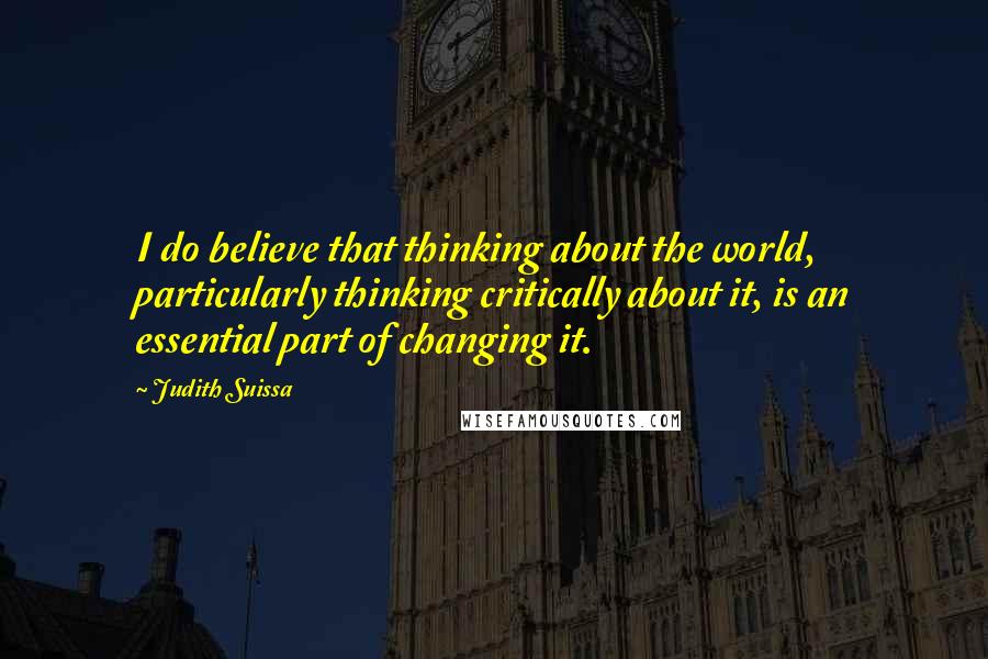 Judith Suissa Quotes: I do believe that thinking about the world, particularly thinking critically about it, is an essential part of changing it.