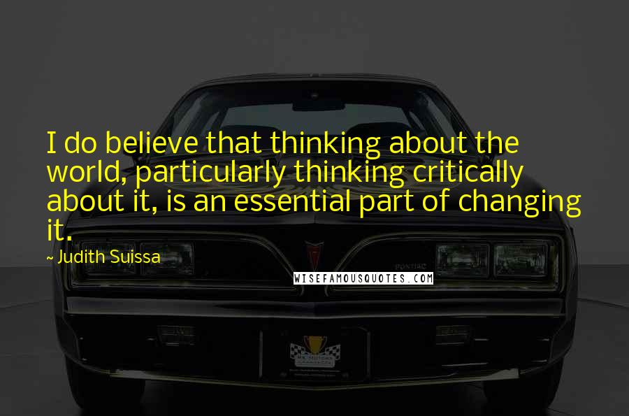 Judith Suissa Quotes: I do believe that thinking about the world, particularly thinking critically about it, is an essential part of changing it.