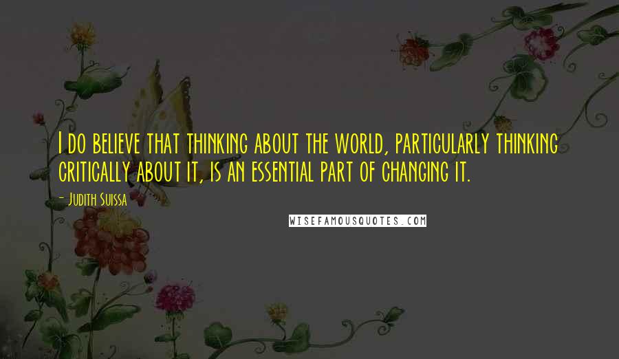 Judith Suissa Quotes: I do believe that thinking about the world, particularly thinking critically about it, is an essential part of changing it.