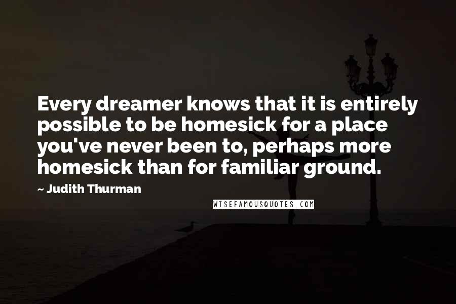Judith Thurman Quotes: Every dreamer knows that it is entirely possible to be homesick for a place you've never been to, perhaps more homesick than for familiar ground.