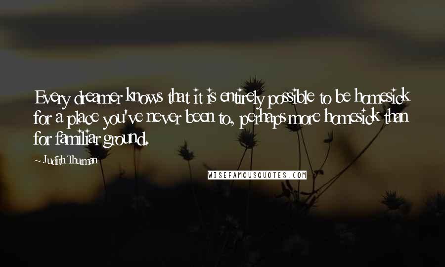 Judith Thurman Quotes: Every dreamer knows that it is entirely possible to be homesick for a place you've never been to, perhaps more homesick than for familiar ground.