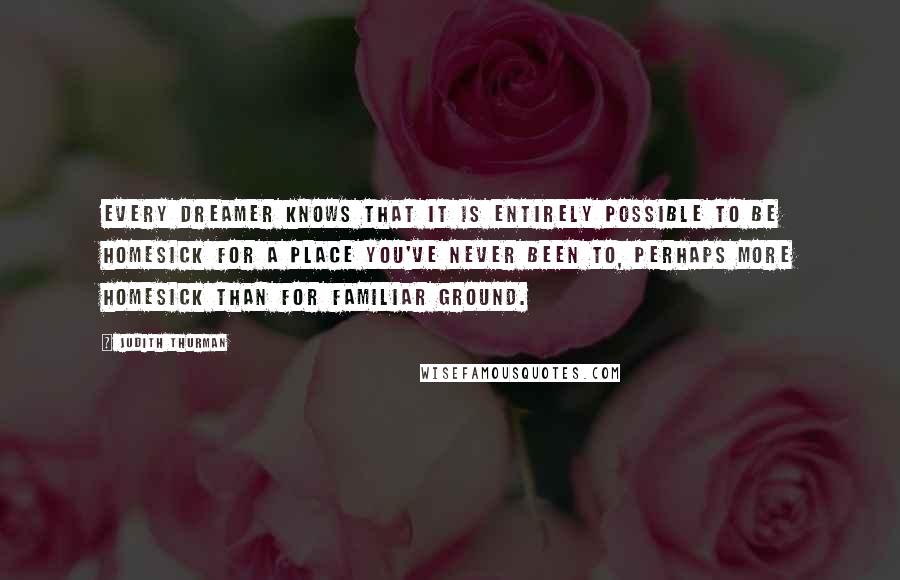 Judith Thurman Quotes: Every dreamer knows that it is entirely possible to be homesick for a place you've never been to, perhaps more homesick than for familiar ground.