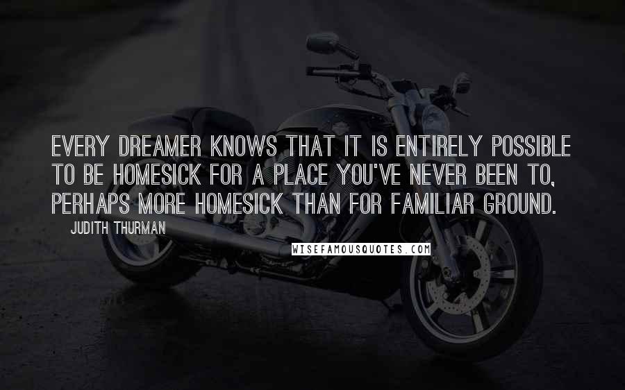 Judith Thurman Quotes: Every dreamer knows that it is entirely possible to be homesick for a place you've never been to, perhaps more homesick than for familiar ground.