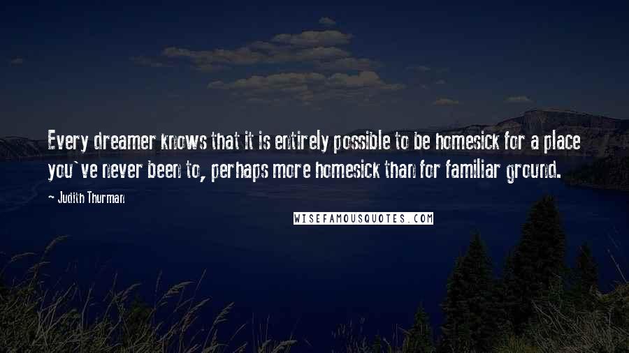 Judith Thurman Quotes: Every dreamer knows that it is entirely possible to be homesick for a place you've never been to, perhaps more homesick than for familiar ground.