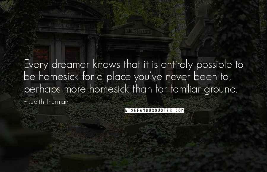 Judith Thurman Quotes: Every dreamer knows that it is entirely possible to be homesick for a place you've never been to, perhaps more homesick than for familiar ground.