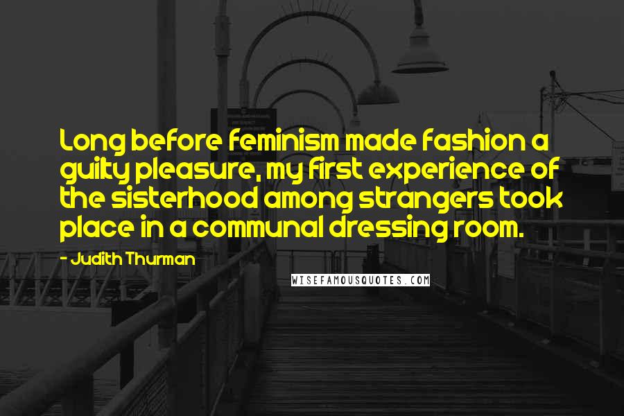 Judith Thurman Quotes: Long before feminism made fashion a guilty pleasure, my first experience of the sisterhood among strangers took place in a communal dressing room.