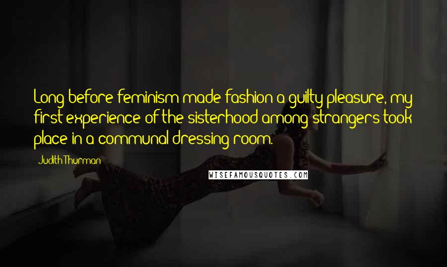 Judith Thurman Quotes: Long before feminism made fashion a guilty pleasure, my first experience of the sisterhood among strangers took place in a communal dressing room.