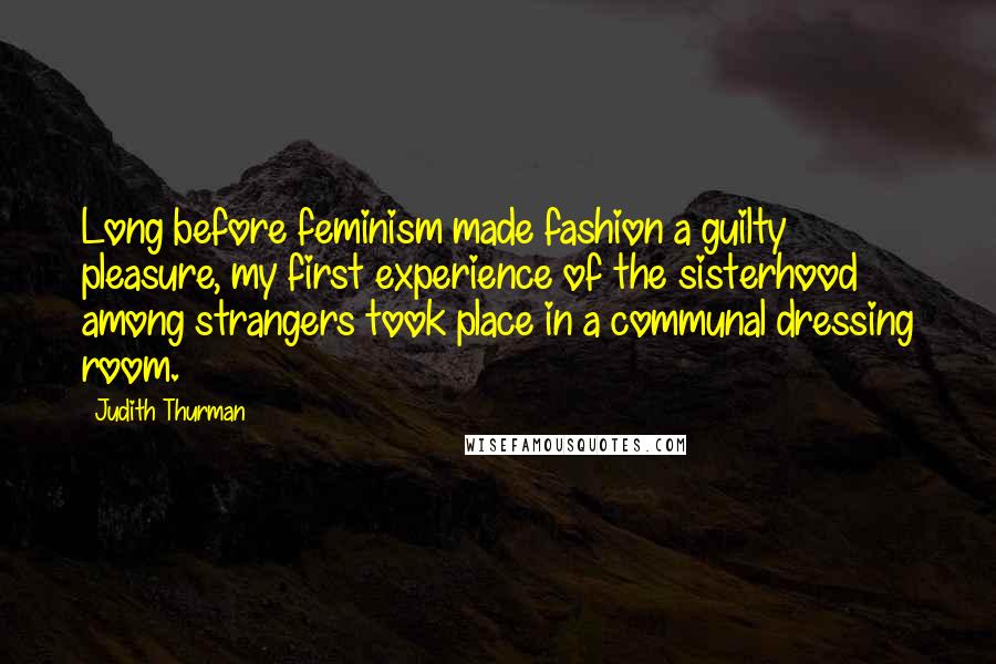 Judith Thurman Quotes: Long before feminism made fashion a guilty pleasure, my first experience of the sisterhood among strangers took place in a communal dressing room.