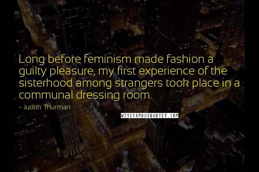 Judith Thurman Quotes: Long before feminism made fashion a guilty pleasure, my first experience of the sisterhood among strangers took place in a communal dressing room.