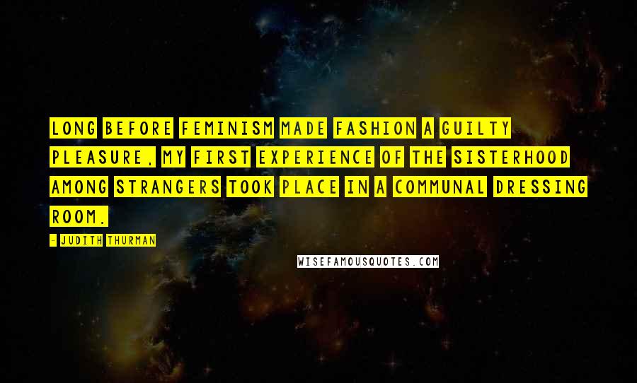 Judith Thurman Quotes: Long before feminism made fashion a guilty pleasure, my first experience of the sisterhood among strangers took place in a communal dressing room.