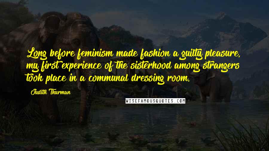 Judith Thurman Quotes: Long before feminism made fashion a guilty pleasure, my first experience of the sisterhood among strangers took place in a communal dressing room.