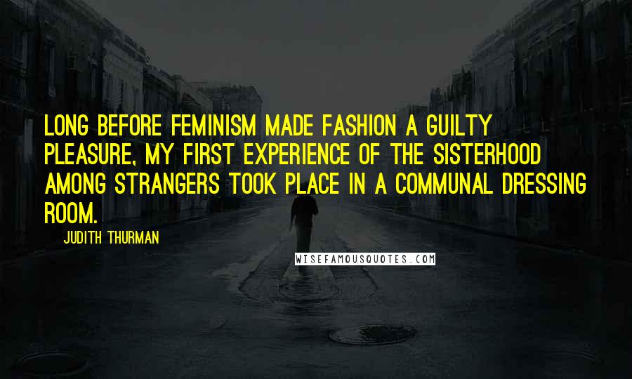 Judith Thurman Quotes: Long before feminism made fashion a guilty pleasure, my first experience of the sisterhood among strangers took place in a communal dressing room.