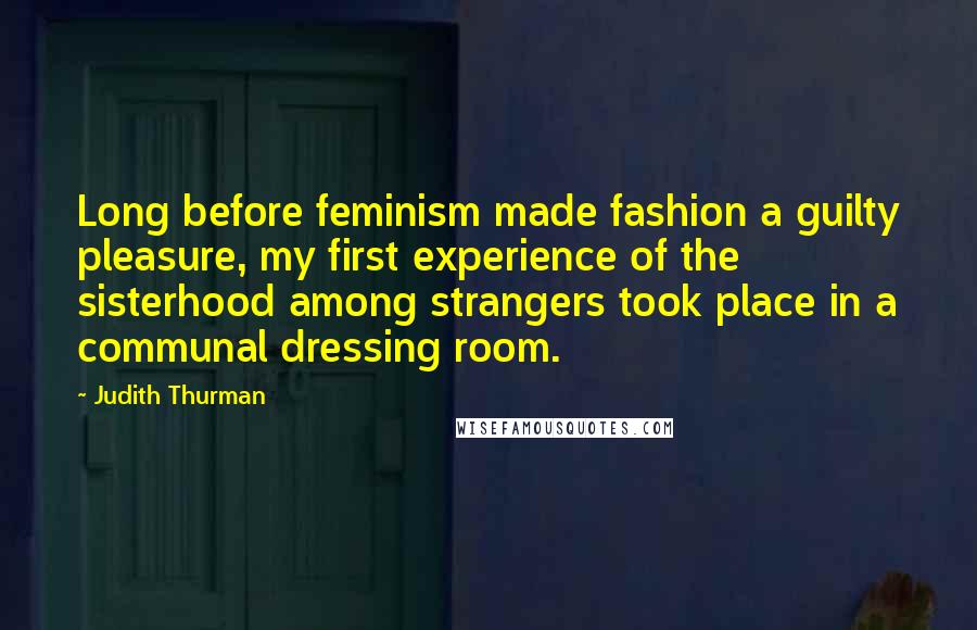 Judith Thurman Quotes: Long before feminism made fashion a guilty pleasure, my first experience of the sisterhood among strangers took place in a communal dressing room.