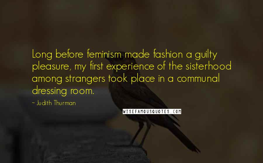 Judith Thurman Quotes: Long before feminism made fashion a guilty pleasure, my first experience of the sisterhood among strangers took place in a communal dressing room.