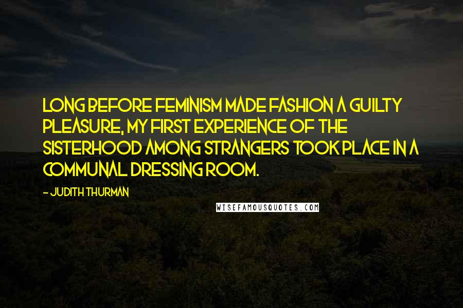 Judith Thurman Quotes: Long before feminism made fashion a guilty pleasure, my first experience of the sisterhood among strangers took place in a communal dressing room.