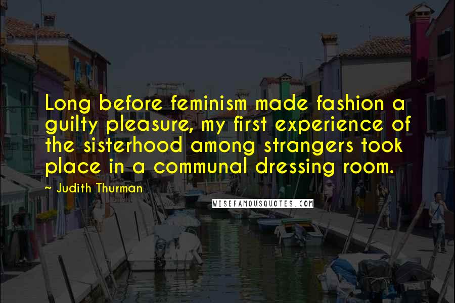 Judith Thurman Quotes: Long before feminism made fashion a guilty pleasure, my first experience of the sisterhood among strangers took place in a communal dressing room.