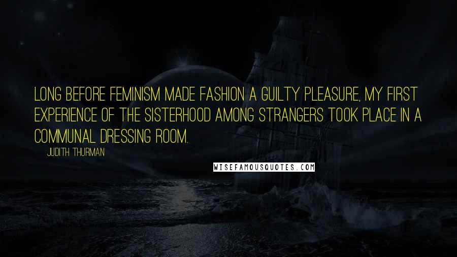 Judith Thurman Quotes: Long before feminism made fashion a guilty pleasure, my first experience of the sisterhood among strangers took place in a communal dressing room.