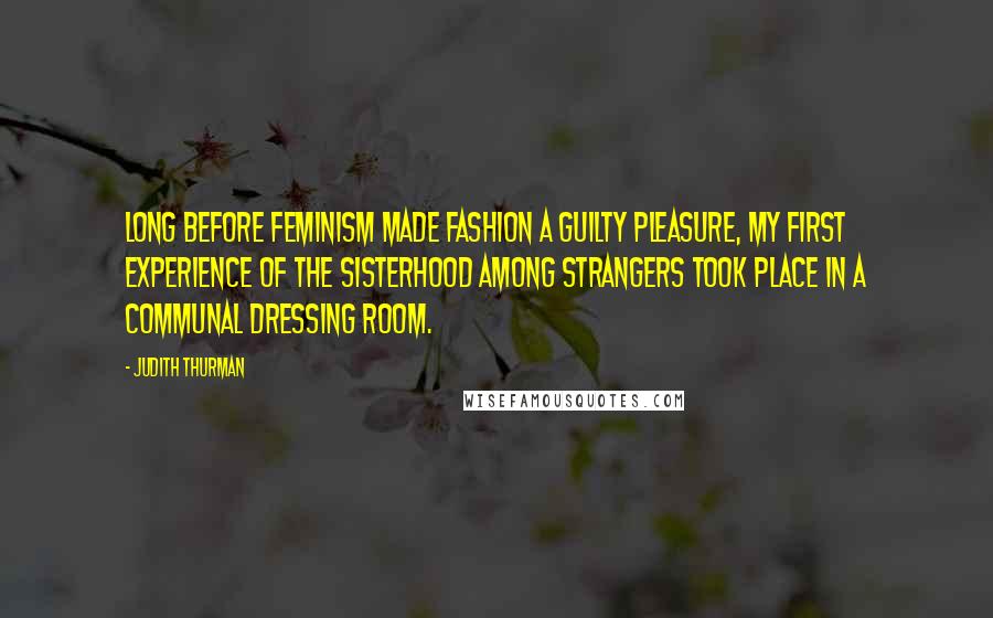 Judith Thurman Quotes: Long before feminism made fashion a guilty pleasure, my first experience of the sisterhood among strangers took place in a communal dressing room.