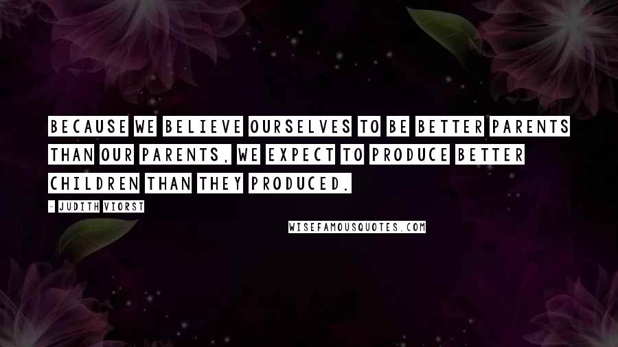 Judith Viorst Quotes: Because we believe ourselves to be better parents than our parents, we expect to produce better children than they produced.