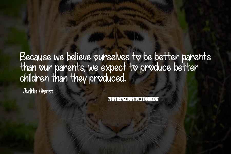 Judith Viorst Quotes: Because we believe ourselves to be better parents than our parents, we expect to produce better children than they produced.