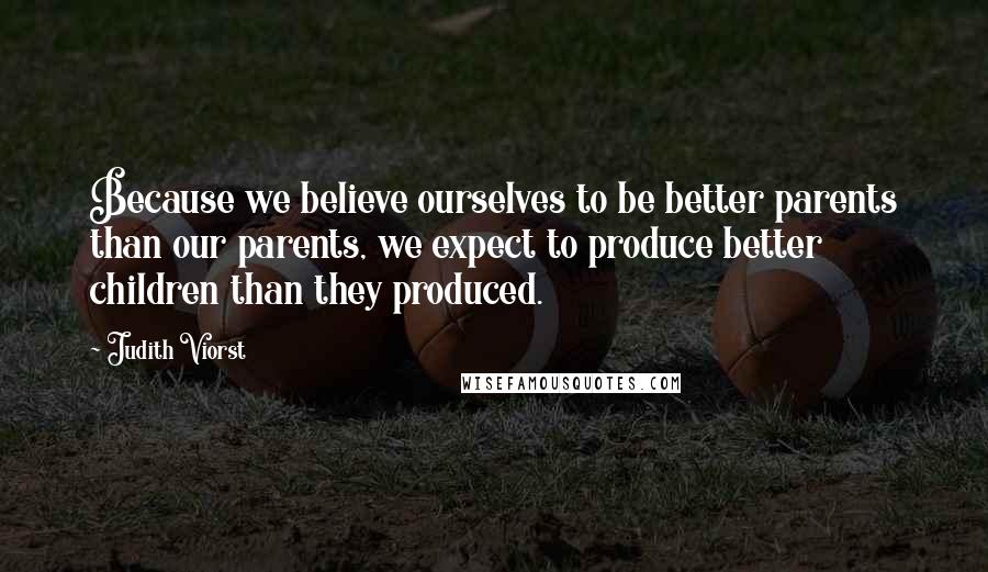 Judith Viorst Quotes: Because we believe ourselves to be better parents than our parents, we expect to produce better children than they produced.