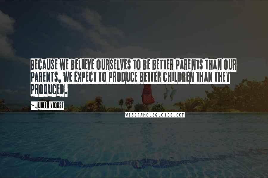 Judith Viorst Quotes: Because we believe ourselves to be better parents than our parents, we expect to produce better children than they produced.