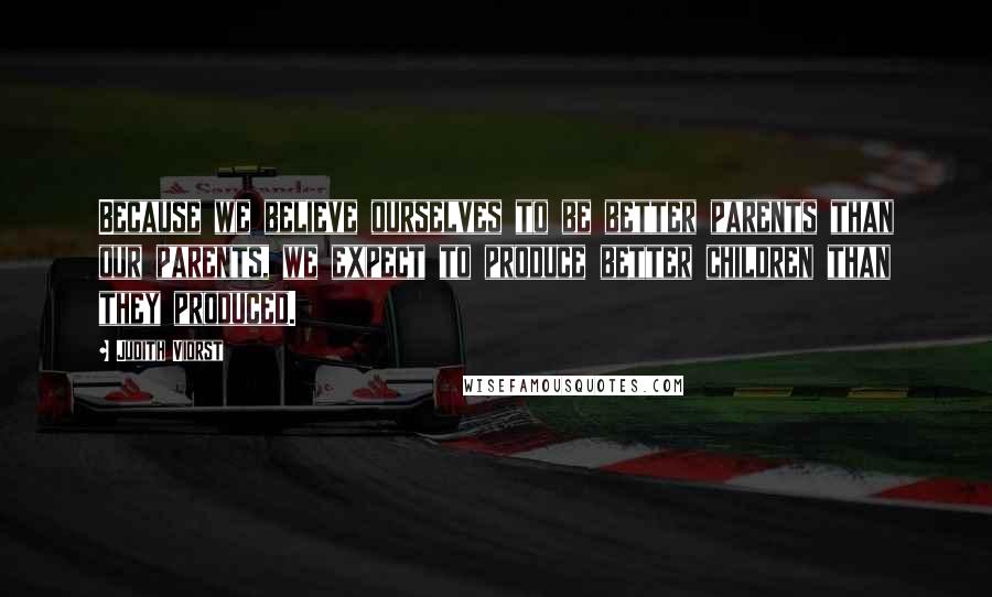 Judith Viorst Quotes: Because we believe ourselves to be better parents than our parents, we expect to produce better children than they produced.