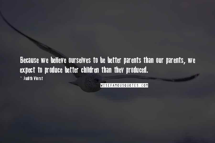 Judith Viorst Quotes: Because we believe ourselves to be better parents than our parents, we expect to produce better children than they produced.