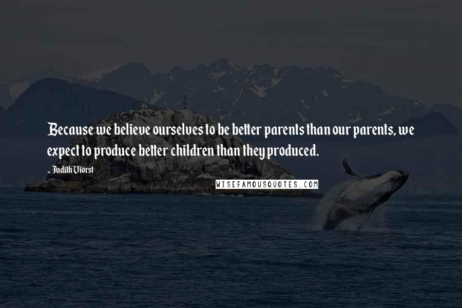 Judith Viorst Quotes: Because we believe ourselves to be better parents than our parents, we expect to produce better children than they produced.