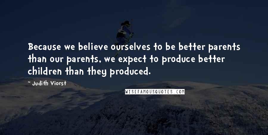 Judith Viorst Quotes: Because we believe ourselves to be better parents than our parents, we expect to produce better children than they produced.