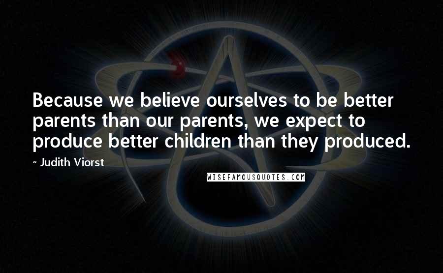 Judith Viorst Quotes: Because we believe ourselves to be better parents than our parents, we expect to produce better children than they produced.