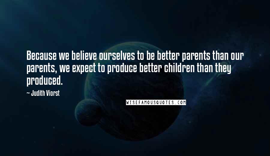 Judith Viorst Quotes: Because we believe ourselves to be better parents than our parents, we expect to produce better children than they produced.